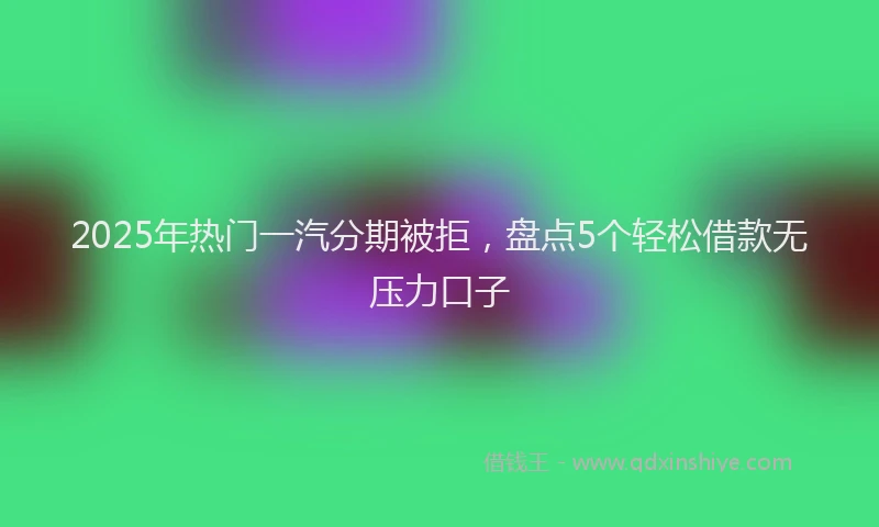 2025年热门一汽分期被拒，盘点5个轻松借款无压力口子