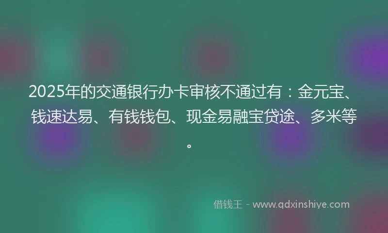 2025年的交通银行办卡审核不通过有：金元宝、钱速达易、有钱钱包、现金易融宝贷途、多米等。