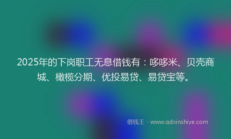 2025年的下岗职工无息借钱有：哆哆米、贝壳商城、橄榄分期、优投易贷、易贷宝等。