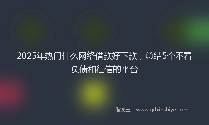 2025年热门什么网络借款好下款，总结5个不看负债和征信的平台