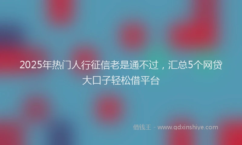 2025年热门人行征信老是通不过，汇总5个网贷大口子轻松借平台