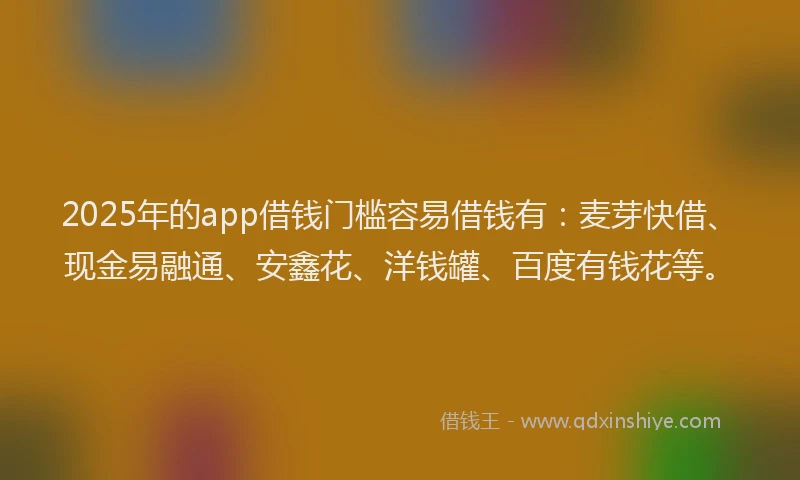2025年的app借钱门槛容易借钱有：麦芽快借、现金易融通、安鑫花、洋钱罐、百度有钱花等。