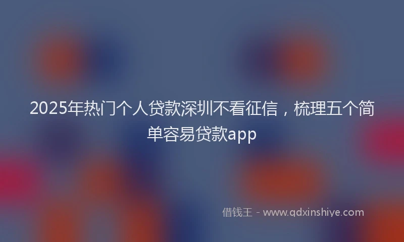 2025年热门个人贷款深圳不看征信，梳理五个简单容易贷款app