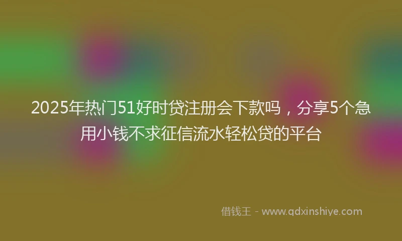 2025年热门51好时贷注册会下款吗，分享5个急用小钱不求征信流水轻松贷的平台