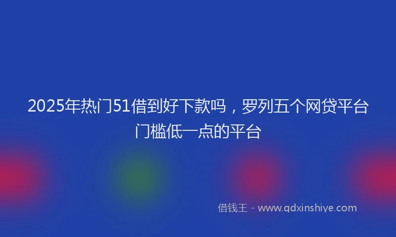 2025年热门51借到好下款吗，罗列五个网贷平台门槛低一点的平台
