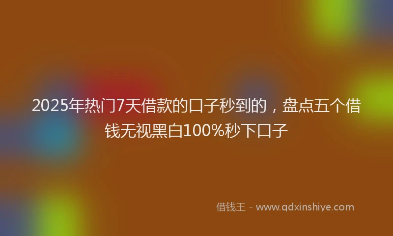 2025年热门7天借款的口子秒到的，盘点五个借钱无视黑白100%秒下口子