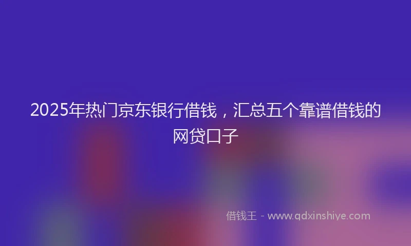 2025年热门京东银行借钱，汇总五个靠谱借钱的网贷口子