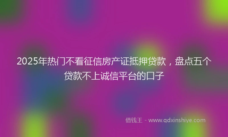 2025年热门不看征信房产证抵押贷款，盘点五个贷款不上诚信平台的口子