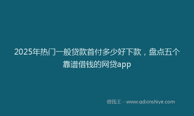 2025年热门一般贷款首付多少好下款，盘点五个靠谱借钱的网贷app
