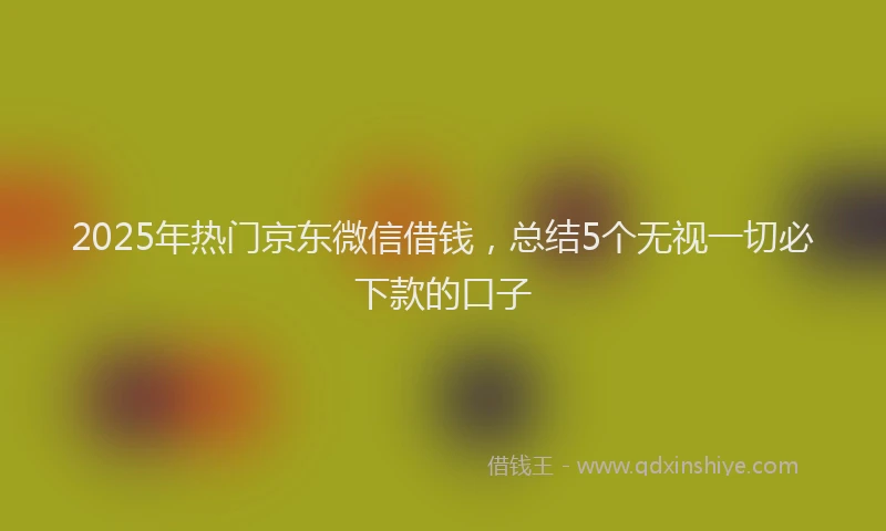 2025年热门京东微信借钱，总结5个无视一切必下款的口子