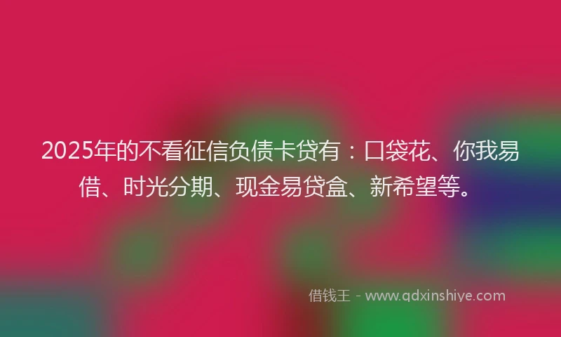 2025年的不看征信负债卡贷有：口袋花、你我易借、时光分期、现金易贷盒、新希望等。