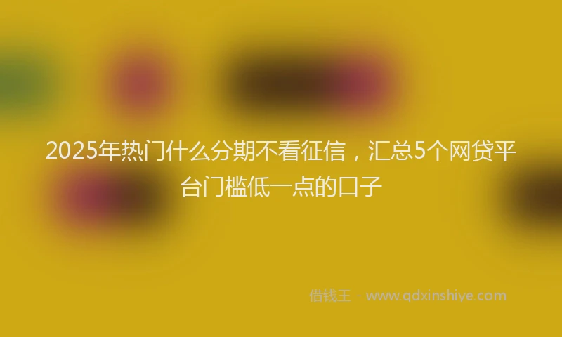 2025年热门什么分期不看征信，汇总5个网贷平台门槛低一点的口子