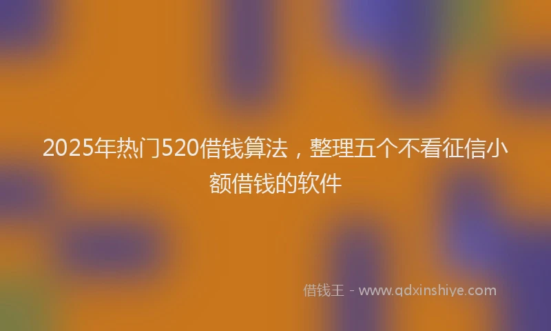 2025年热门520借钱算法，整理五个不看征信小额借钱的软件