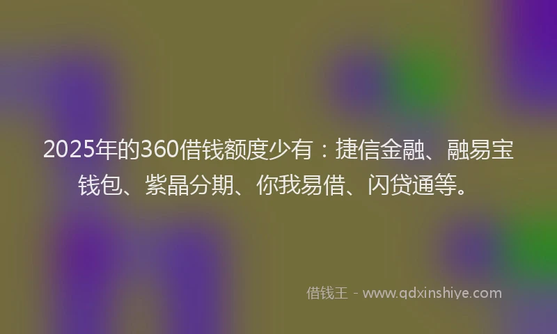 2025年的360借钱额度少有：捷信金融、融易宝钱包、紫晶分期、你我易借、闪贷通等。