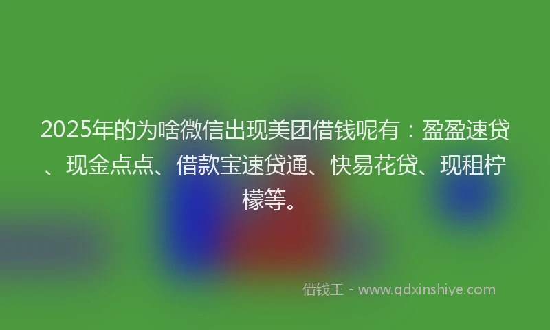 2025年的为啥微信出现美团借钱呢有：盈盈速贷、现金点点、借款宝速贷通、快易花贷、现租柠檬等。