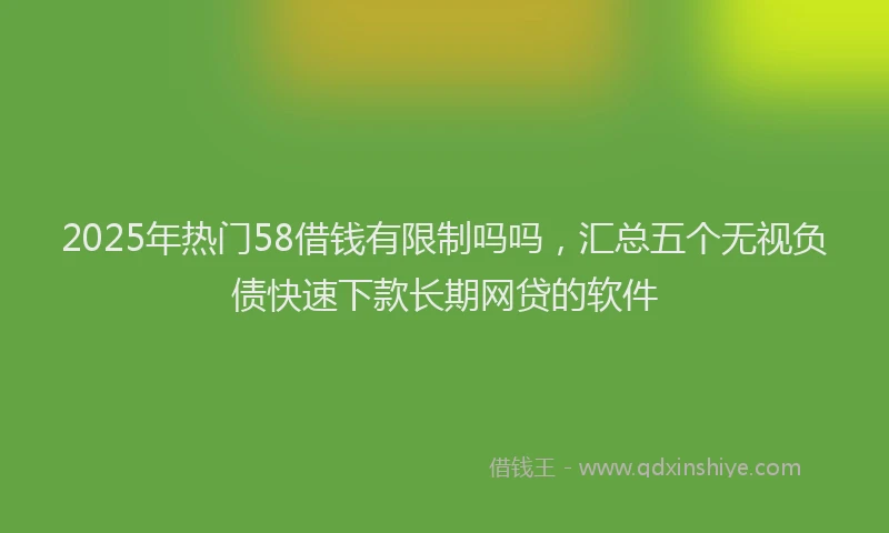 2025年热门58借钱有限制吗吗，汇总五个无视负债快速下款长期网贷的软件