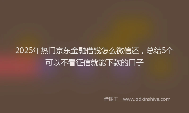 2025年热门京东金融借钱怎么微信还，总结5个可以不看征信就能下款的口子