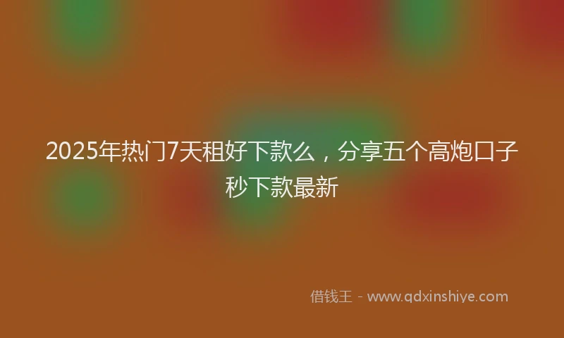 2025年热门7天租好下款么，分享五个高炮口子秒下款最新