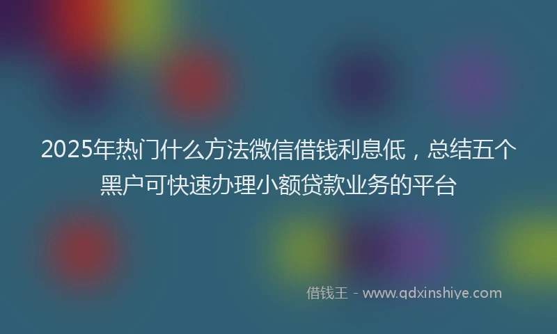 2025年热门什么方法微信借钱利息低，总结五个黑户可快速办理小额贷款业务的平台
