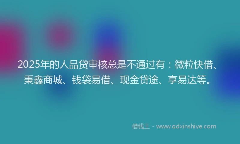 2025年的人品贷审核总是不通过有：微粒快借、秉鑫商城、钱袋易借、现金贷途、享易达等。
