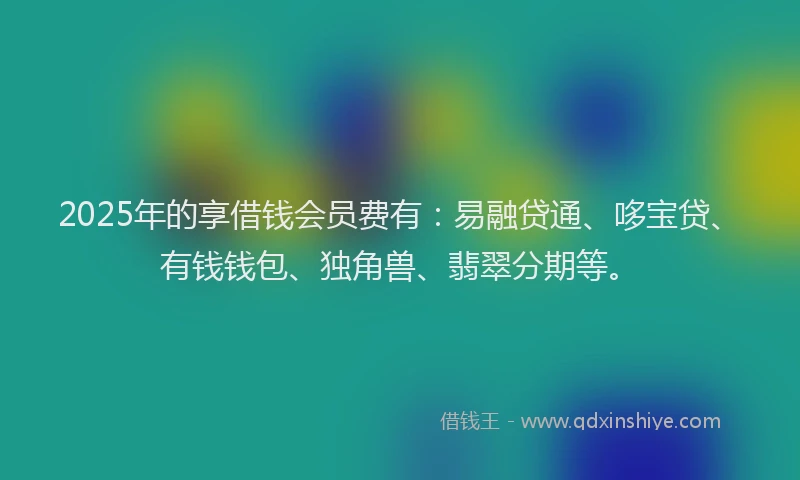 2025年的享借钱会员费有：易融贷通、哆宝贷、有钱钱包、独角兽、翡翠分期等。