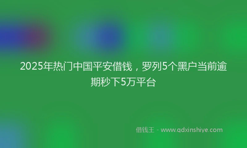 2025年热门中国平安借钱，罗列5个黑户当前逾期秒下5万平台
