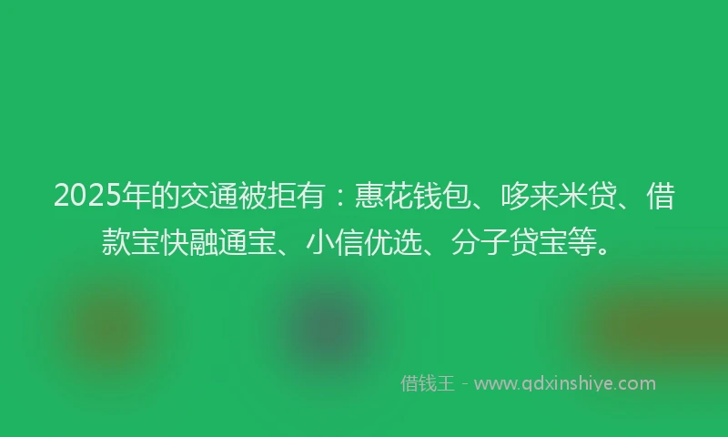 2025年的交通被拒有：惠花钱包、哆来米贷、借款宝快融通宝、小信优选、分子贷宝等。