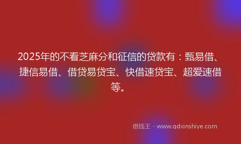 2025年的不看芝麻分和征信的贷款有：甄易借、捷信易借、借贷易贷宝、快借速贷宝、超爱速借等。