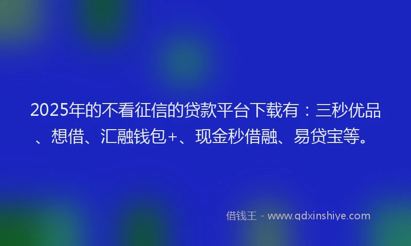 2025年的不看征信的贷款平台下载有：三秒优品、想借、汇融钱包+、现金秒借融、易贷宝等。