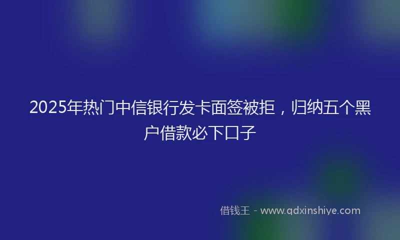 2025年热门中信银行发卡面签被拒，归纳五个黑户借款必下口子