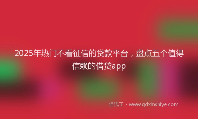 2025年热门不看征信的贷款平台，盘点五个值得信赖的借贷app