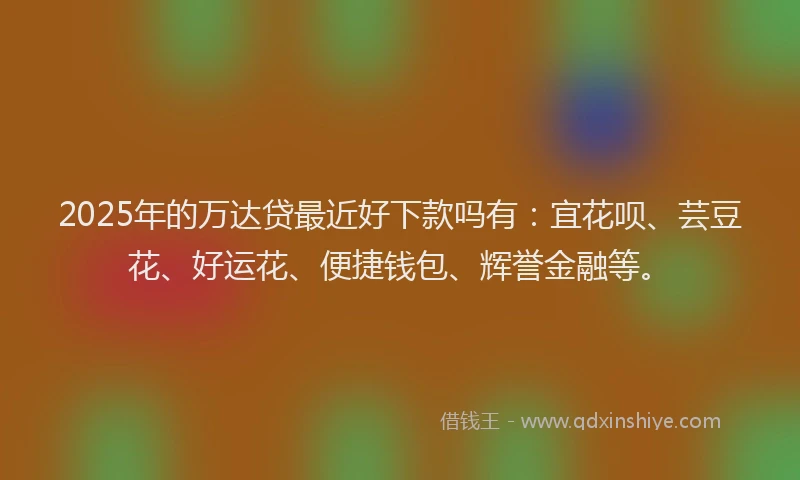 2025年的万达贷最近好下款吗有：宜花呗、芸豆花、好运花、便捷钱包、辉誉金融等。