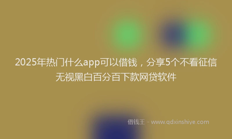 2025年热门什么app可以借钱，分享5个不看征信无视黑白百分百下款网贷软件