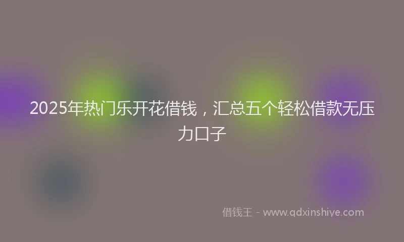 2025年热门乐开花借钱，汇总五个轻松借款无压力口子