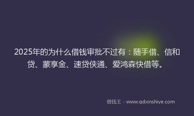 2025年的为什么借钱审批不过有：随手借、信和贷、蒙享金、速贷侠通、爱鸿森快借等。