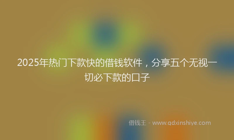 2025年热门下款快的借钱软件，分享五个无视一切必下款的口子