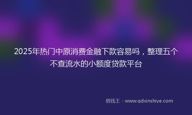 2025年热门中原消费金融下款容易吗，整理五个不查流水的小额度贷款平台
