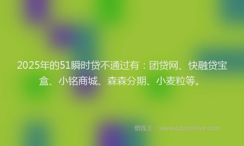2025年的51瞬时贷不通过有：团贷网、快融贷宝盒、小铭商城、森森分期、小麦粒等。