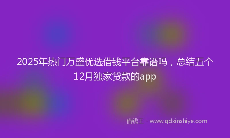 2025年热门万盛优选借钱平台靠谱吗，总结五个12月独家贷款的app