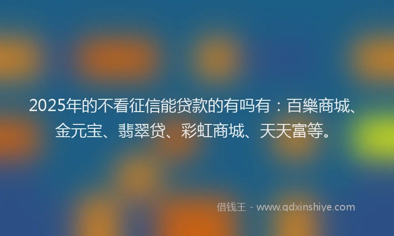 2025年的不看征信能贷款的有吗有：百樂商城、金元宝、翡翠贷、彩虹商城、天天富等。