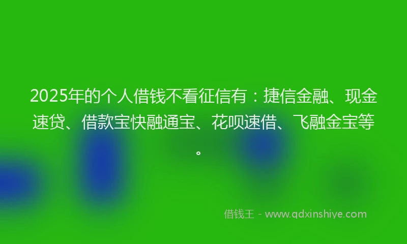2025年的个人借钱不看征信有：捷信金融、现金速贷、借款宝快融通宝、花呗速借、飞融金宝等。