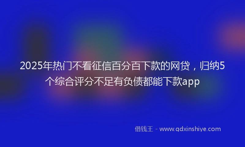 2025年热门不看征信百分百下款的网贷，归纳5个综合评分不足有负债都能下款app