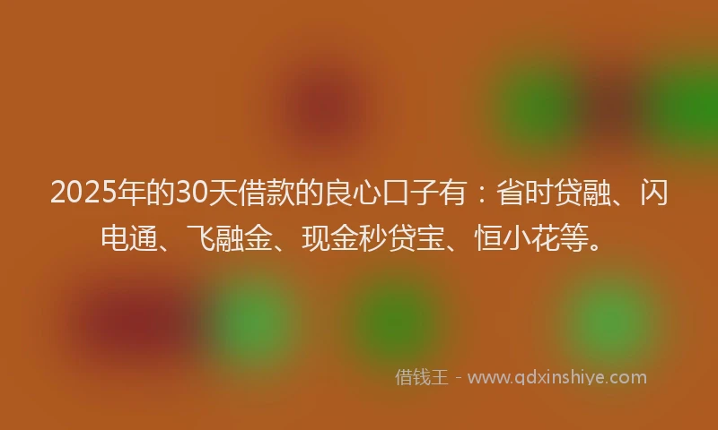 2025年的30天借款的良心口子有：省时贷融、闪电通、飞融金、现金秒贷宝、恒小花等。