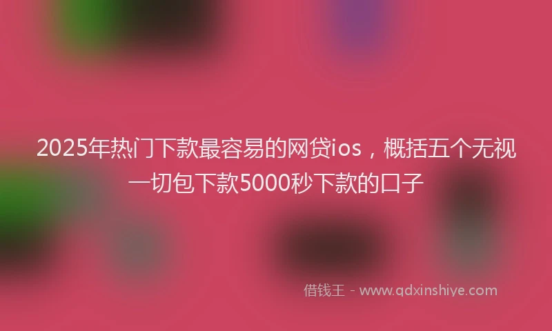 2025年热门下款最容易的网贷ios，概括五个无视一切包下款5000秒下款的口子