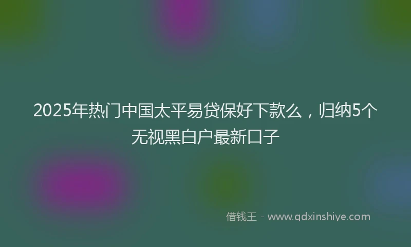 2025年热门中国太平易贷保好下款么，归纳5个无视黑白户最新口子
