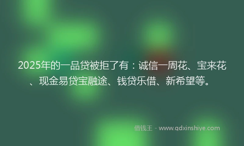 2025年的一品贷被拒了有：诚信一周花、宝来花、现金易贷宝融途、钱贷乐借、新希望等。