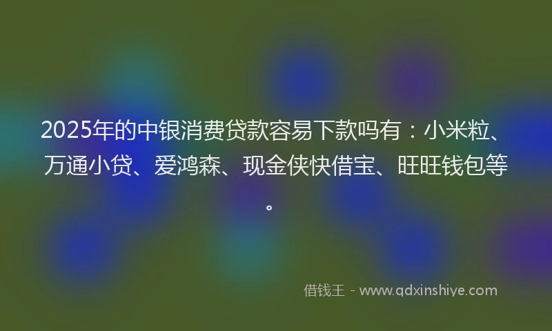 2025年的中银消费贷款容易下款吗有：小米粒、万通小贷、爱鸿森、现金侠快借宝、旺旺钱包等。