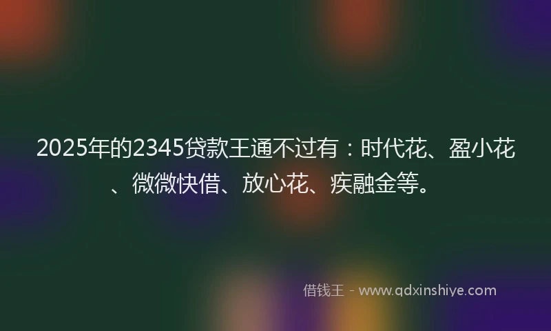 2025年的2345贷款王通不过有：时代花、盈小花、微微快借、放心花、疾融金等。