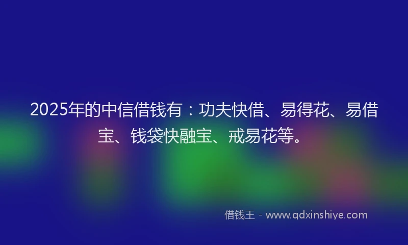 2025年的中信借钱有：功夫快借、易得花、易借宝、钱袋快融宝、戒易花等。