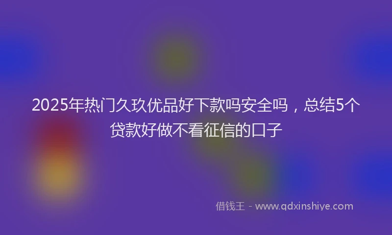 2025年热门久玖优品好下款吗安全吗，总结5个贷款好做不看征信的口子